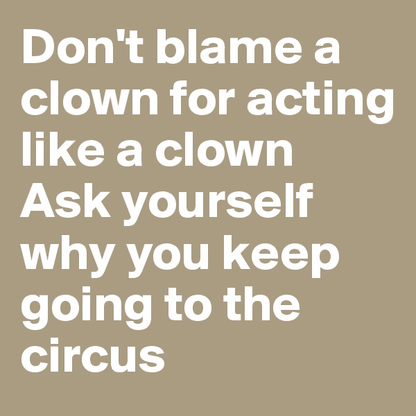 Don't blame a clown for acting like a clown 
Ask yourself why you keep going to the circus