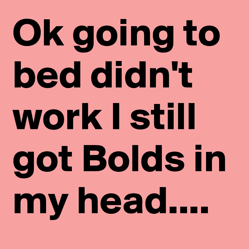 Ok going to bed didn't work I still got Bolds in my head....