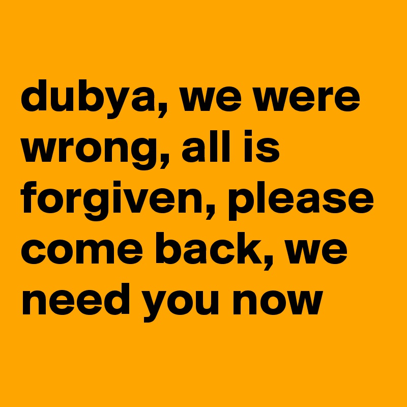
dubya, we were wrong, all is forgiven, please come back, we need you now
