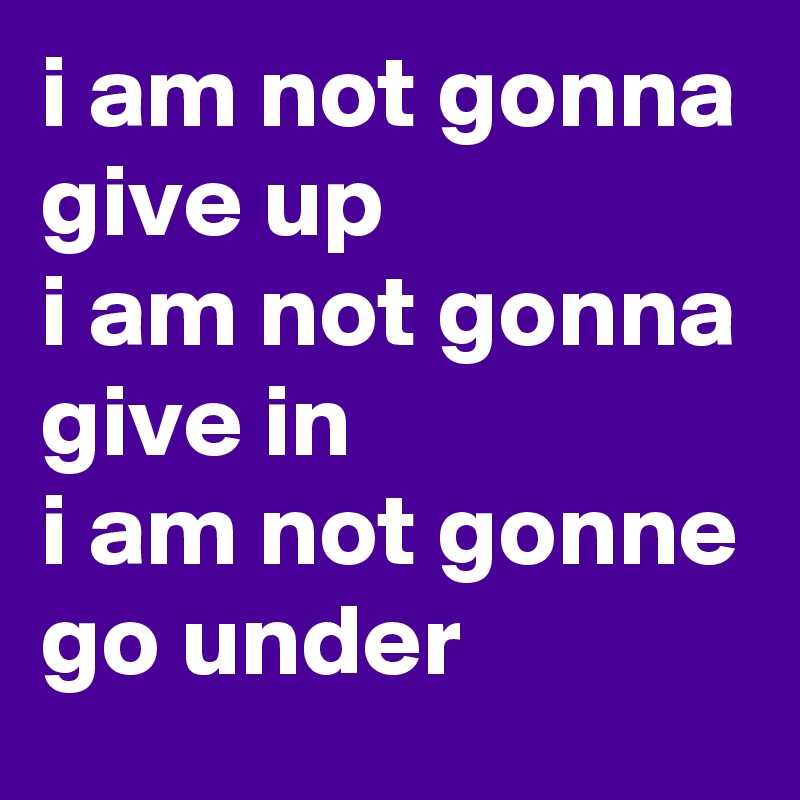 i am not gonna give up
i am not gonna give in
i am not gonne go under