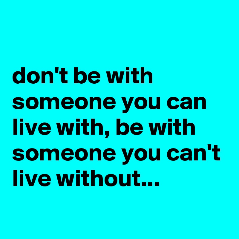 

don't be with someone you can live with, be with someone you can't live without...
