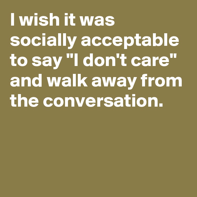 I wish it was socially acceptable to say "I don't care" and walk away from the conversation.


