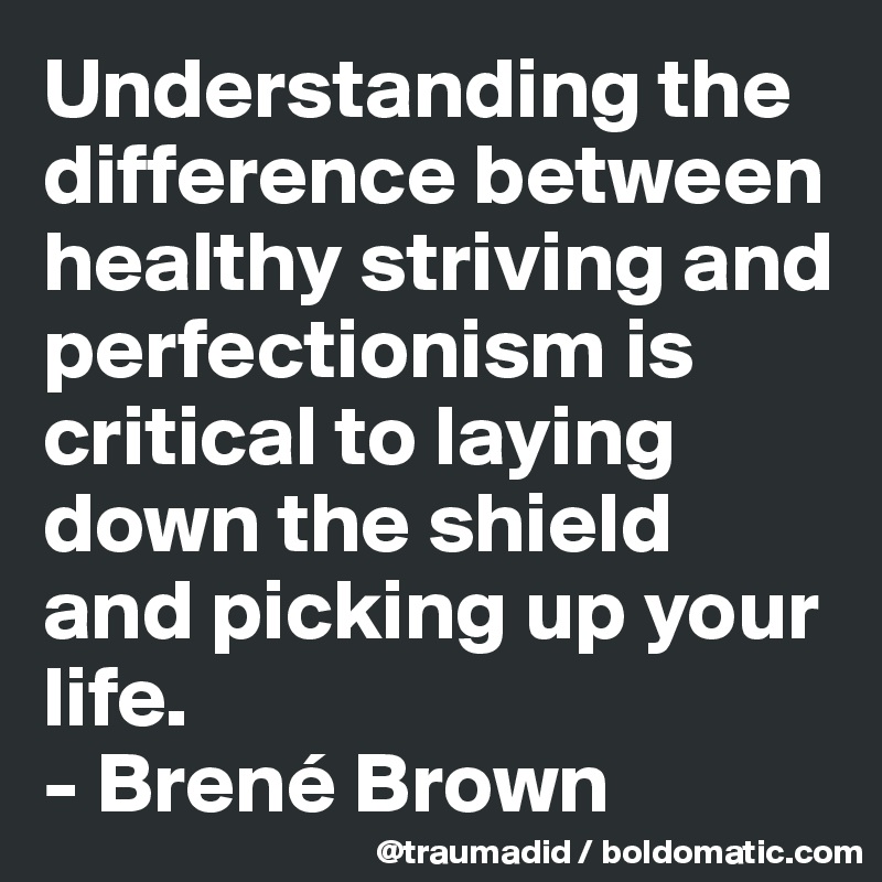 Understanding the difference between healthy striving and perfectionism is critical to laying down the shield and picking up your life.
- Brené Brown