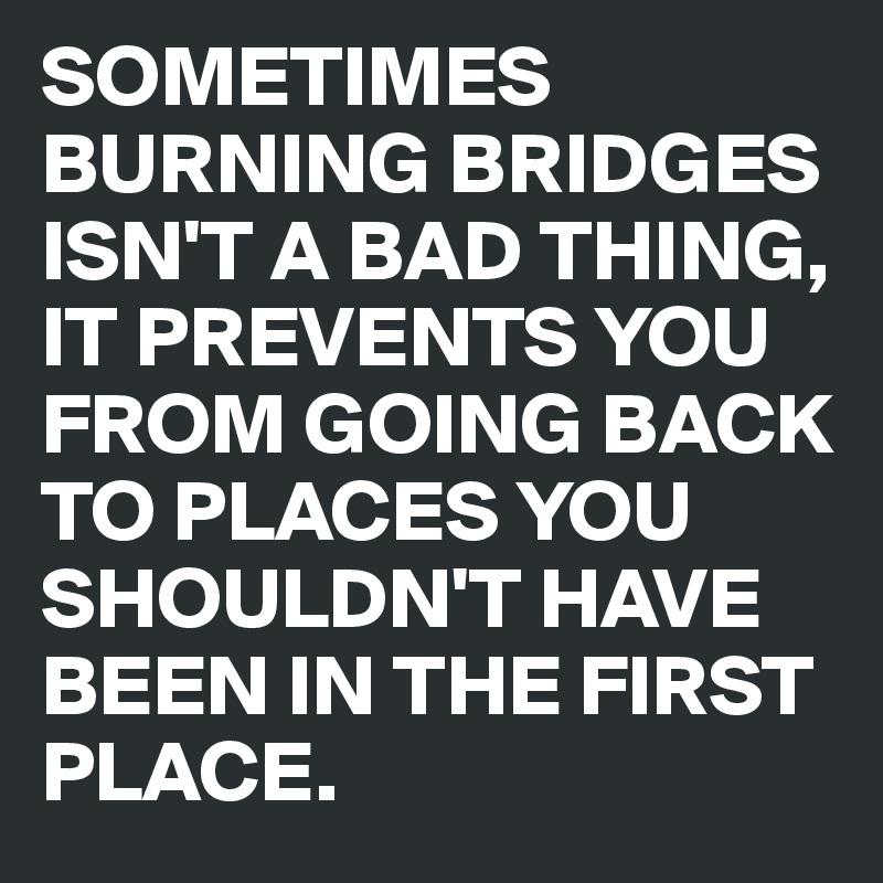 SOMETIMES BURNING BRIDGES ISN'T A BAD THING, IT PREVENTS YOU FROM GOING BACK TO PLACES YOU SHOULDN'T HAVE BEEN IN THE FIRST PLACE.