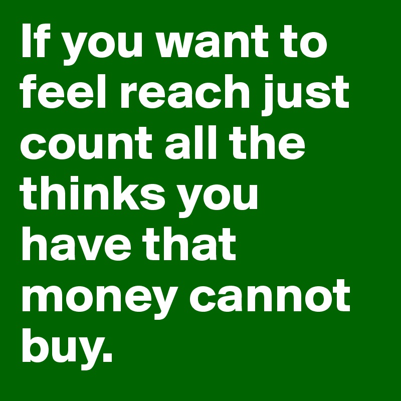 If you want to feel reach just count all the thinks you have that money cannot buy.