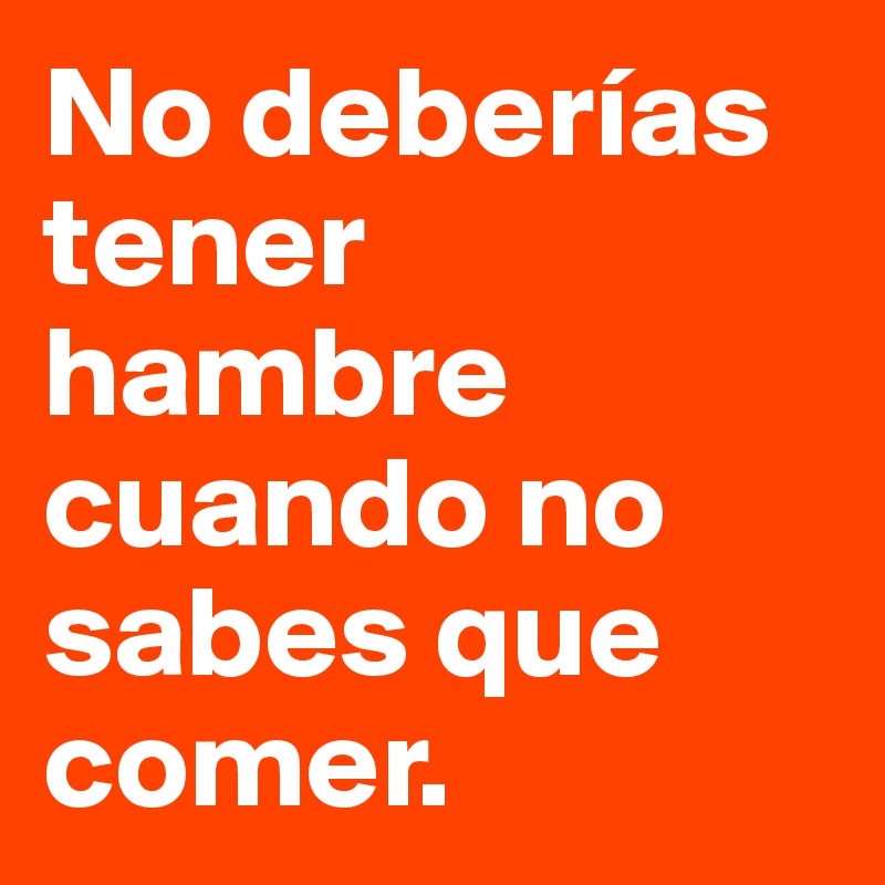 No deberías tener hambre cuando no sabes que comer. 