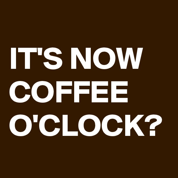 
IT'S NOW COFFEE O'CLOCK?