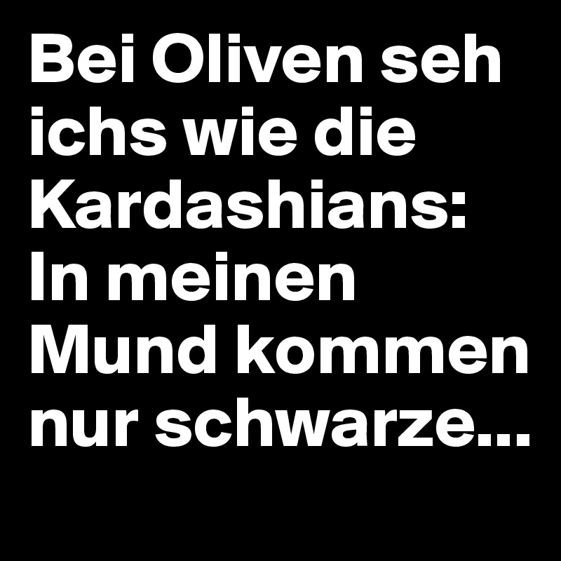 Bei Oliven seh ichs wie die Kardashians: In meinen Mund kommen nur schwarze...