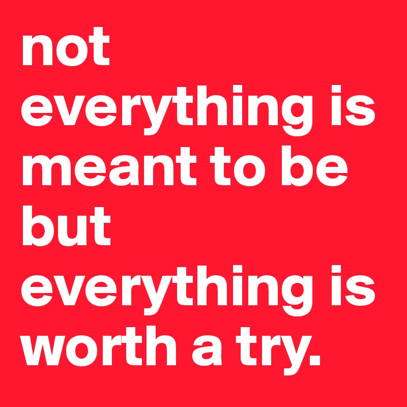 not everything is meant to be but everything is worth a try.