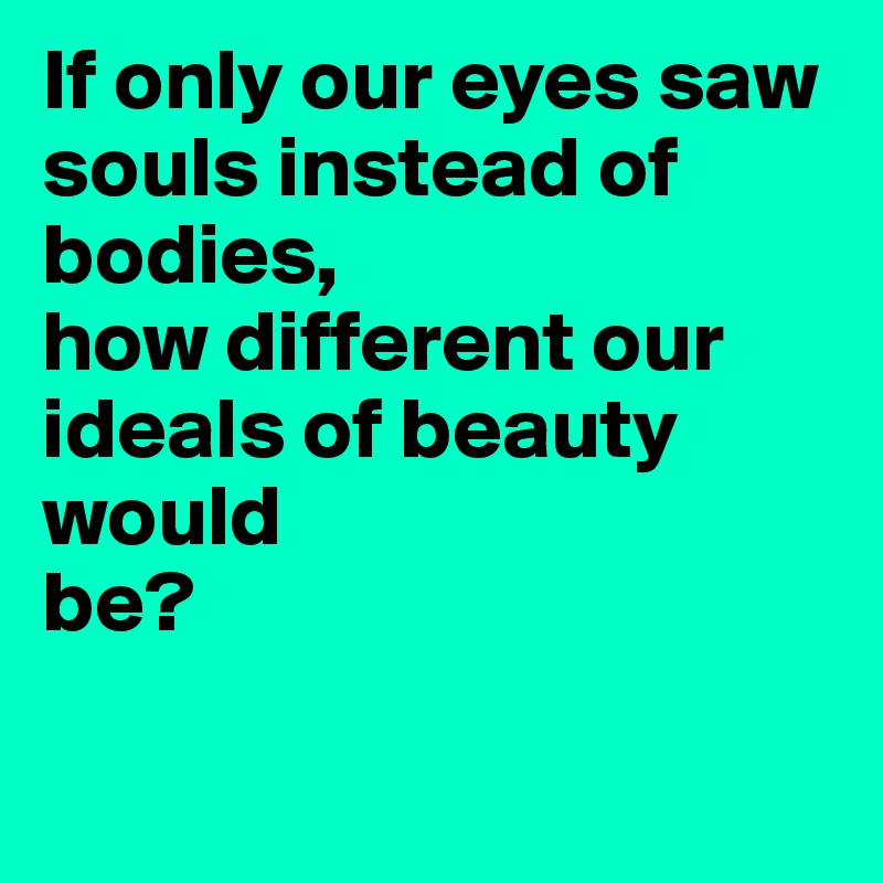 If only our eyes saw souls instead of bodies, 
how different our 
ideals of beauty would 
be?

