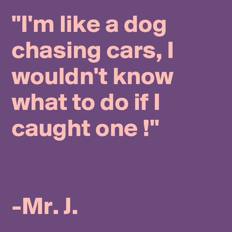 "I'm like a dog chasing cars, I wouldn't know what to do if I caught one !"


-Mr. J. 