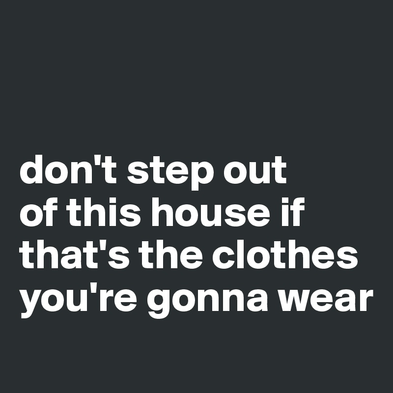 


don't step out 
of this house if that's the clothes you're gonna wear
