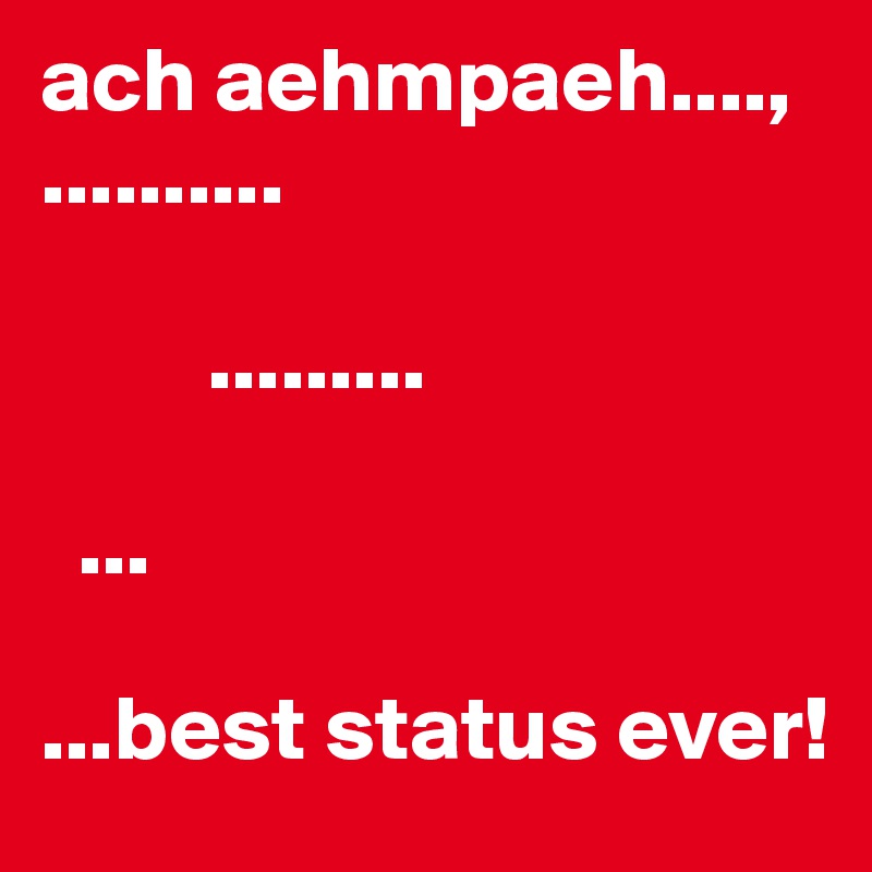 ach aehmpaeh....,
..........

         .........

  ...

...best status ever!