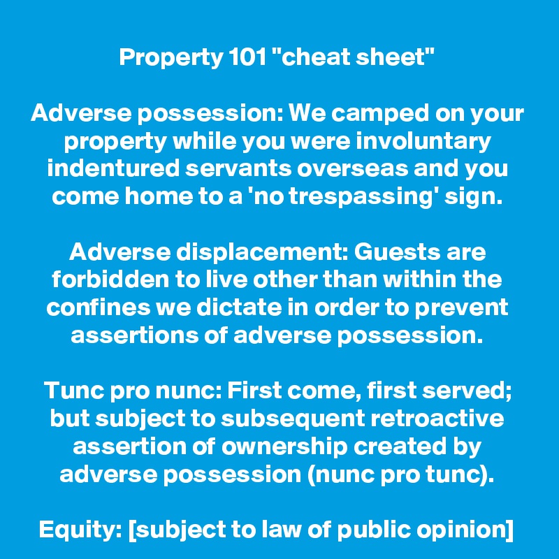 Property 101 "cheat sheet"

Adverse possession: We camped on your property while you were involuntary indentured servants overseas and you come home to a 'no trespassing' sign.

Adverse displacement: Guests are forbidden to live other than within the confines we dictate in order to prevent assertions of adverse possession.

Tunc pro nunc: First come, first served; but subject to subsequent retroactive assertion of ownership created by adverse possession (nunc pro tunc).

Equity: [subject to law of public opinion]