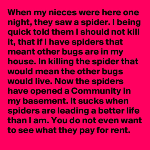 When my nieces were here one night, they saw a spider. I being quick told them I should not kill it, that if I have spiders that meant other bugs are in my house. In killing the spider that would mean the other bugs would live. Now the spiders have opened a Community in my basement. It sucks when spiders are leading a better life than I am. You do not even want to see what they pay for rent.