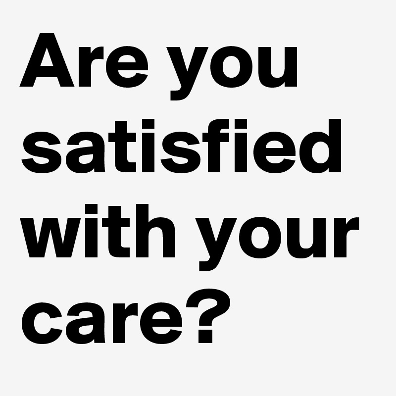 Are you satisfied with your care?