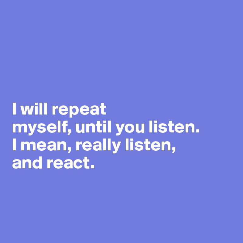 




I will repeat 
myself, until you listen. 
I mean, really listen, 
and react. 


