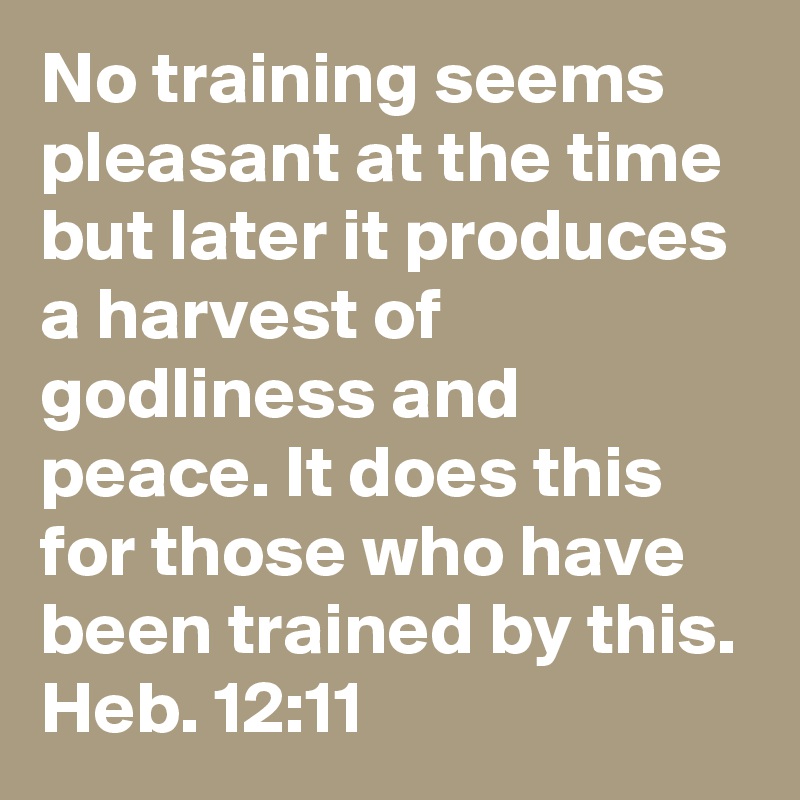 No training seems pleasant at the time but later it produces a harvest of godliness and peace. It does this for those who have been trained by this.
Heb. 12:11