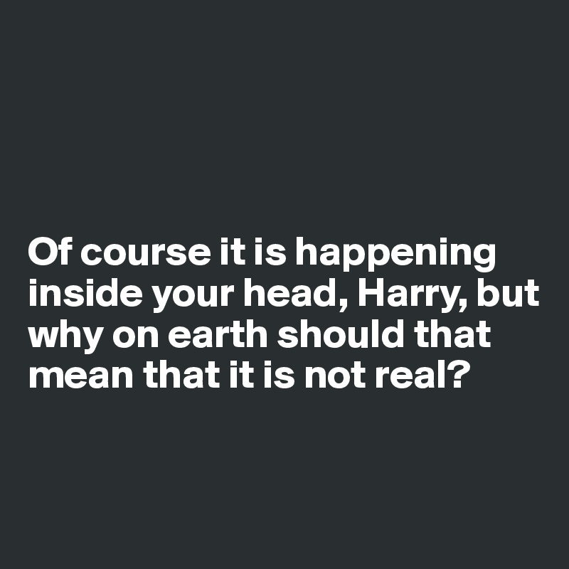 




Of course it is happening inside your head, Harry, but why on earth should that mean that it is not real?


