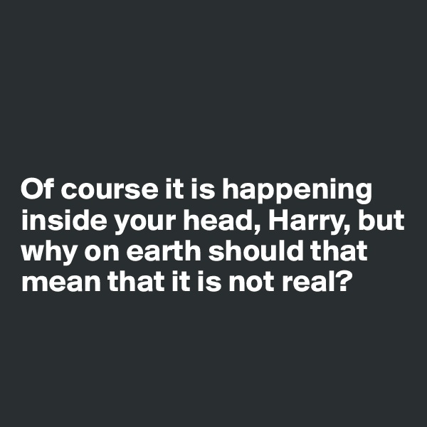




Of course it is happening inside your head, Harry, but why on earth should that mean that it is not real?


