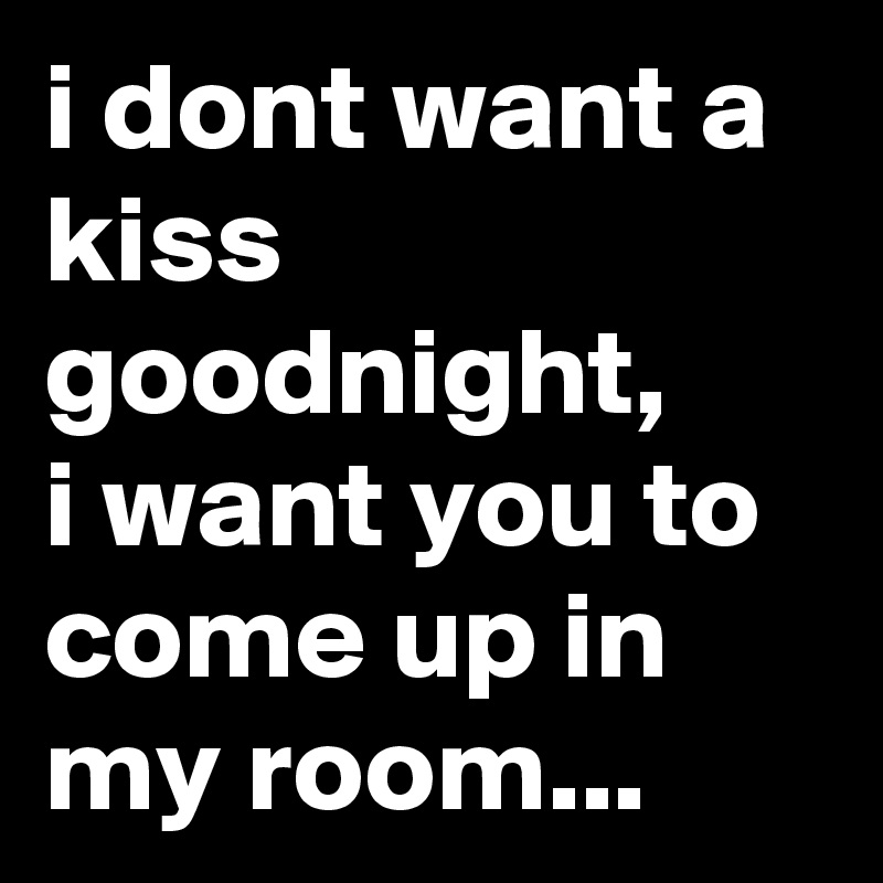 i dont want a kiss goodnight,
i want you to come up in my room...