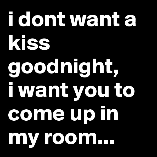 i dont want a kiss goodnight,
i want you to come up in my room...