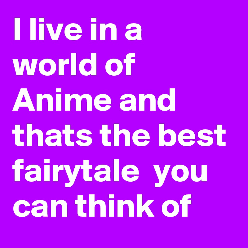 I live in a world of Anime and thats the best fairytale  you can think of 