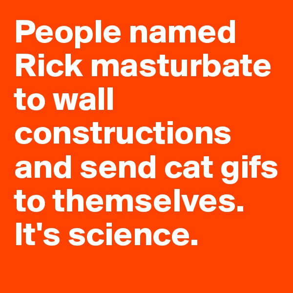 People named Rick masturbate to wall constructions and send cat gifs to themselves. It's science. 