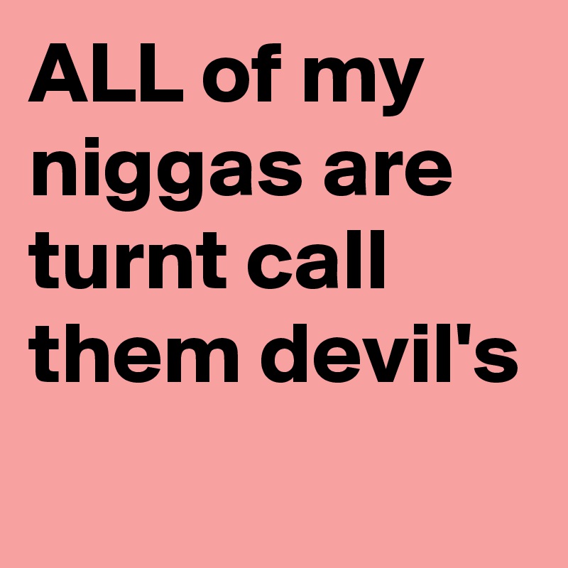 ALL of my niggas are turnt call them devil's
