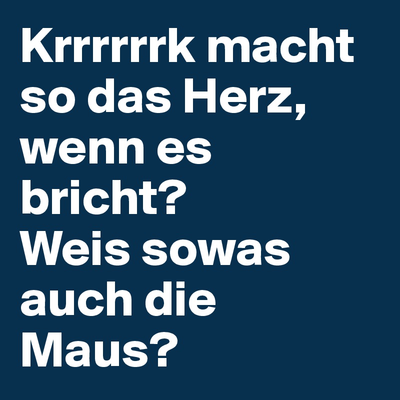 Krrrrrrk macht so das Herz, wenn es bricht? 
Weis sowas auch die Maus?