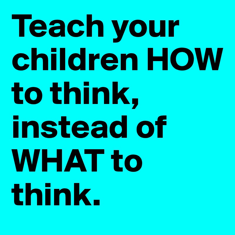 Teach your children HOW to think, instead of WHAT to think. 