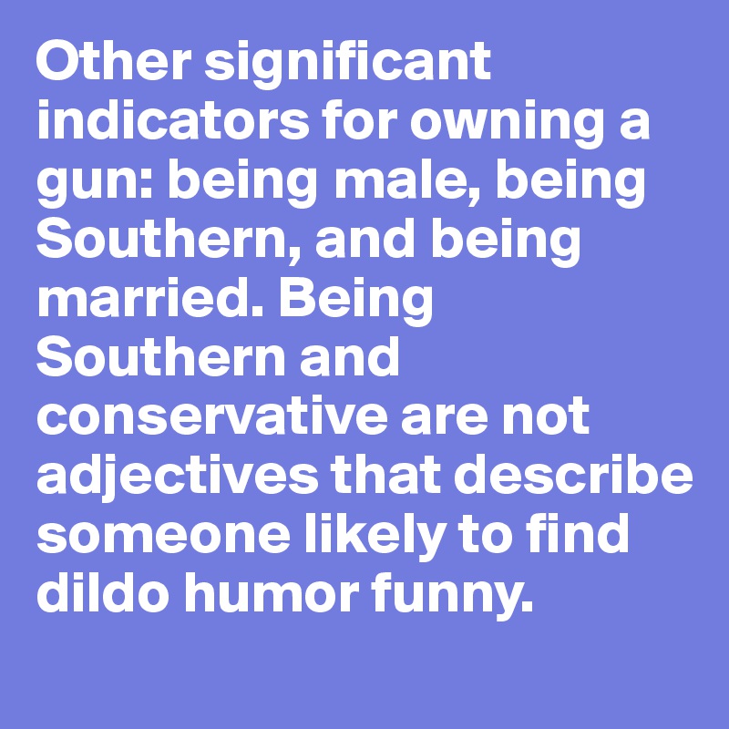 Other significant indicators for owning a gun: being male, being Southern, and being married. Being Southern and conservative are not adjectives that describe someone likely to find dildo humor funny.