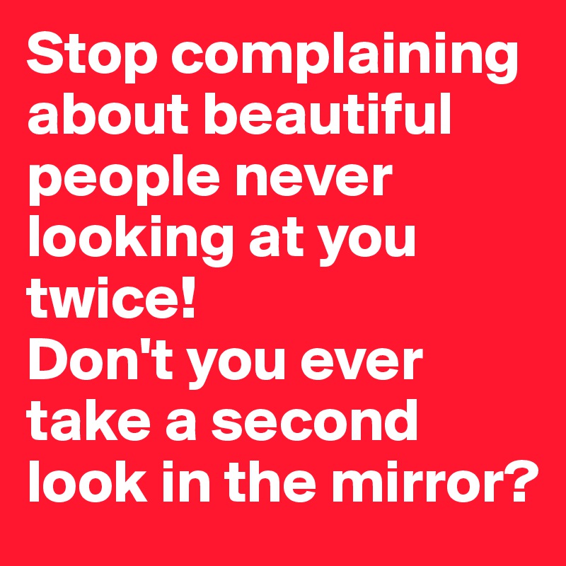 Stop complaining about beautiful people never looking at you twice! 
Don't you ever take a second look in the mirror?