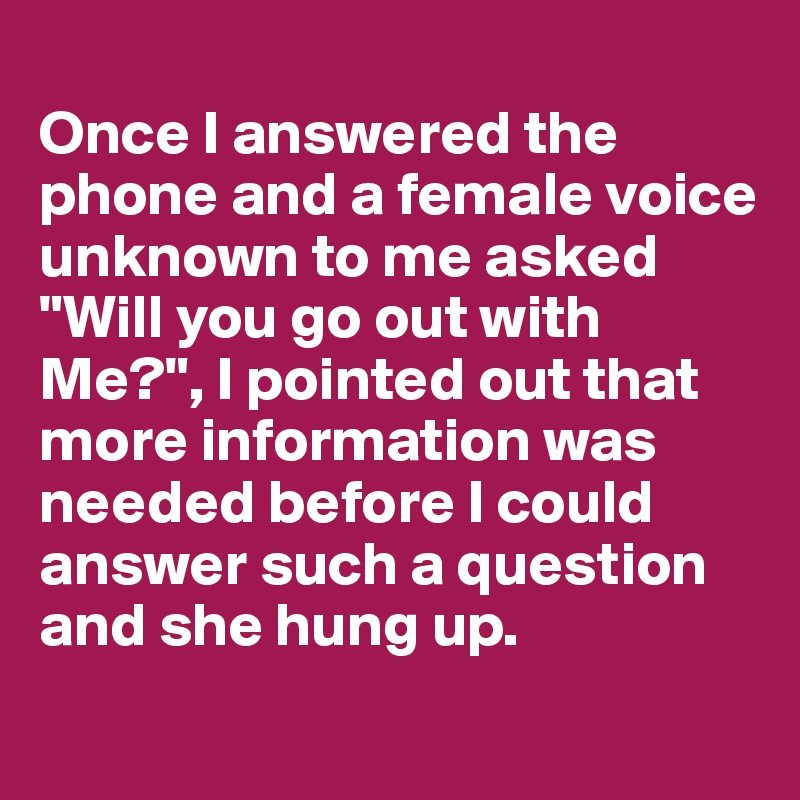 
Once I answered the phone and a female voice unknown to me asked "Will you go out with Me?", I pointed out that more information was needed before I could answer such a question and she hung up.
