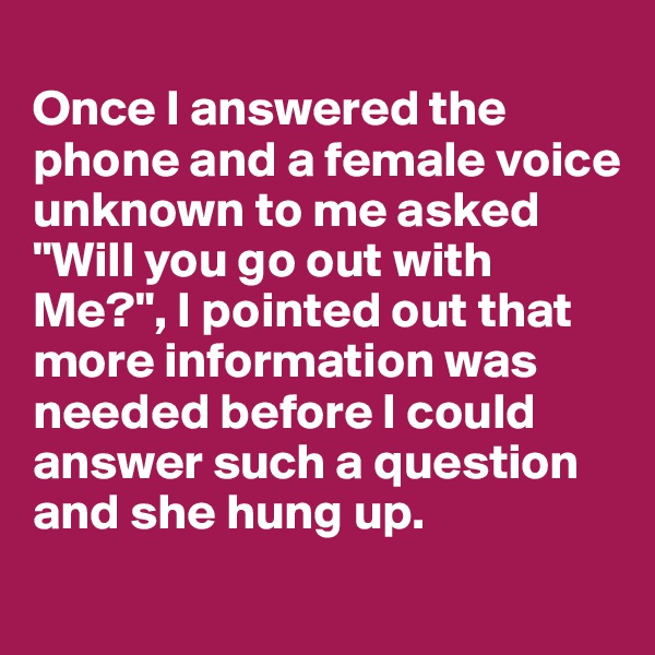 
Once I answered the phone and a female voice unknown to me asked "Will you go out with Me?", I pointed out that more information was needed before I could answer such a question and she hung up.

