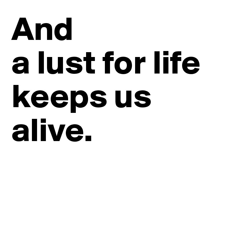 And 
a lust for life keeps us alive. 

