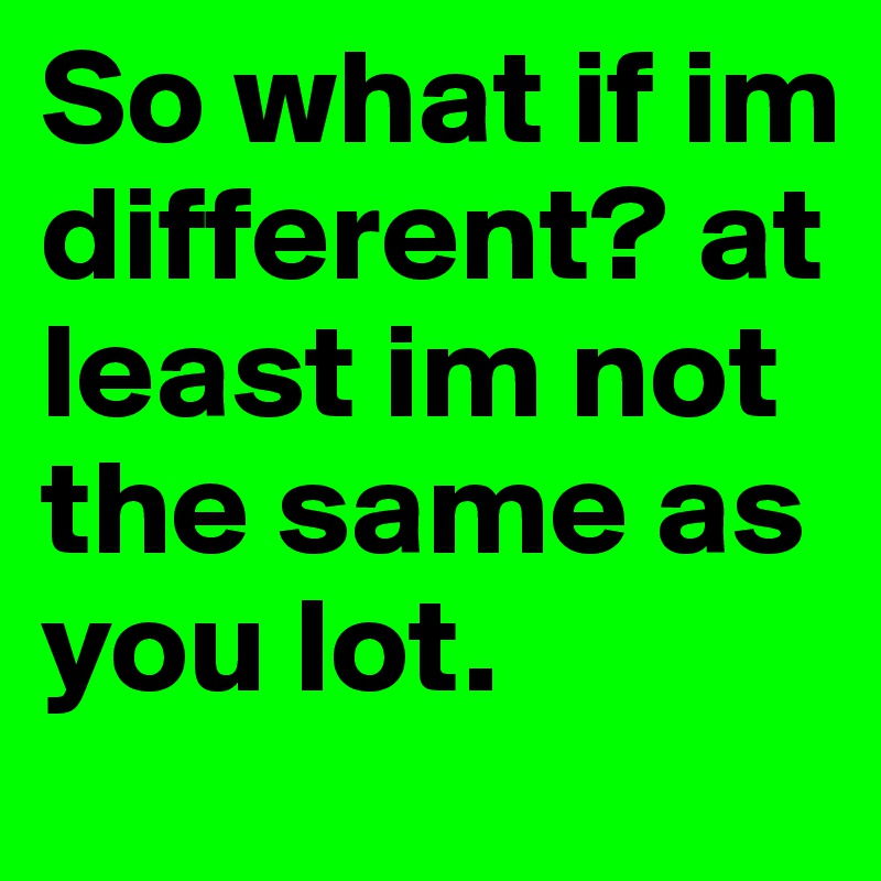 So what if im different? at least im not the same as you lot.