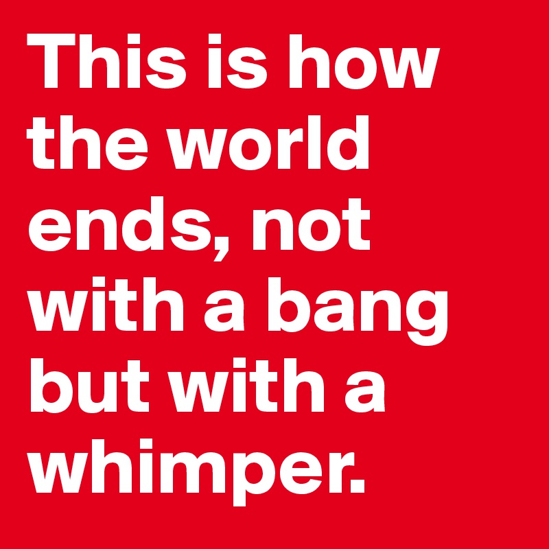 This is how the world ends, not with a bang but with a whimper.