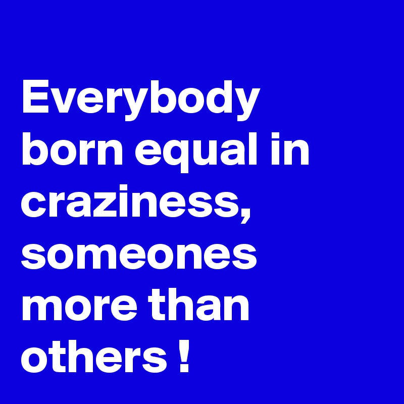 
Everybody born equal in craziness, someones more than others !