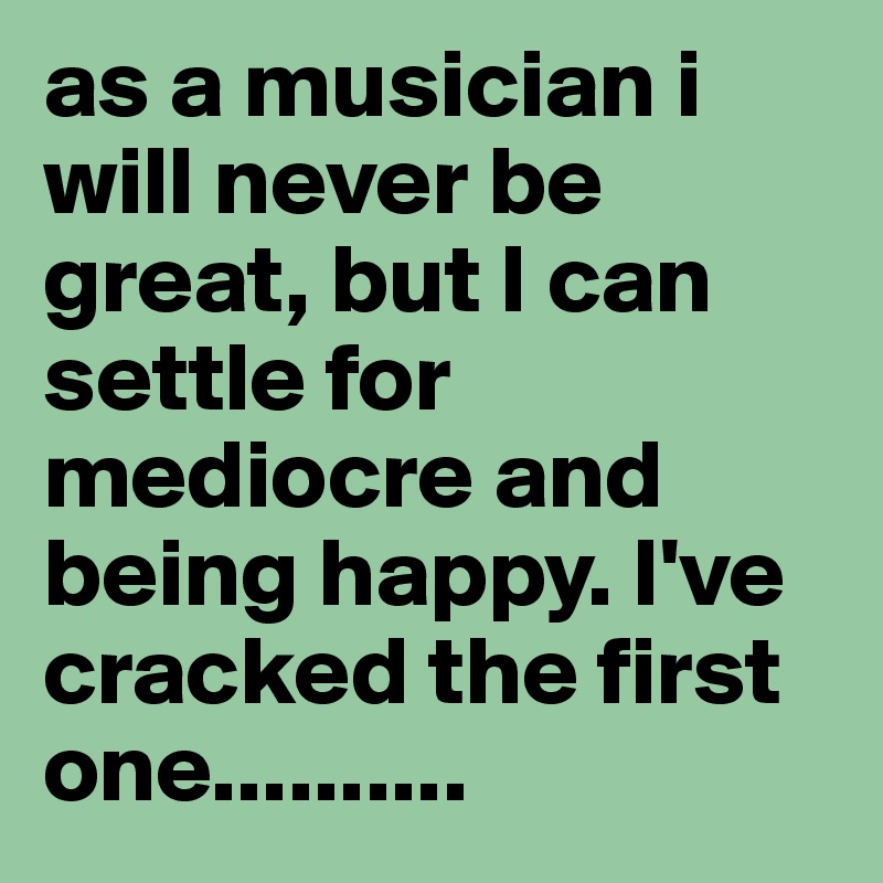 as a musician i will never be great, but I can settle for mediocre and being happy. I've cracked the first one..........