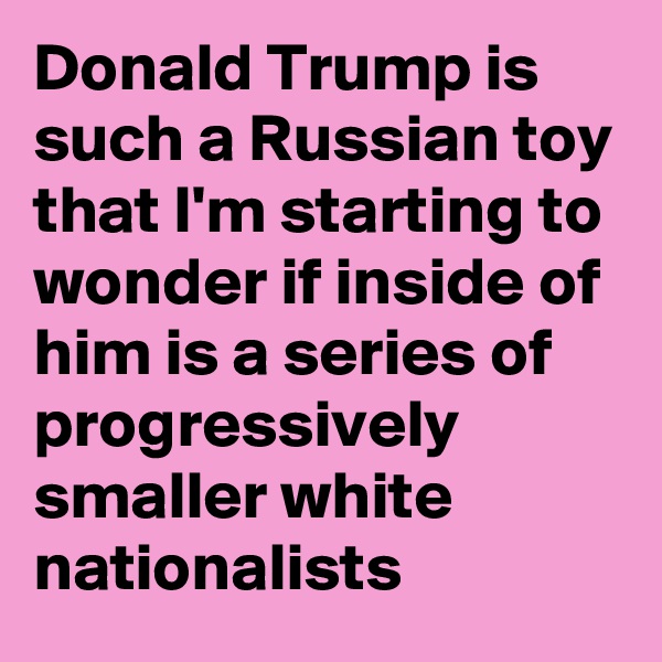 Donald Trump is such a Russian toy that I'm starting to wonder if inside of him is a series of progressively smaller white nationalists