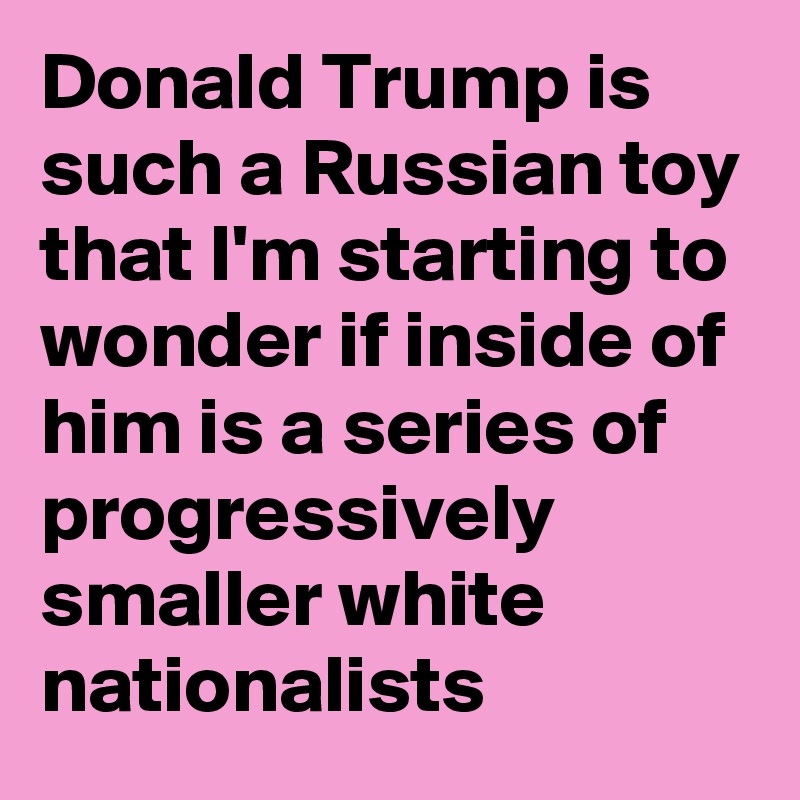 Donald Trump is such a Russian toy that I'm starting to wonder if inside of him is a series of progressively smaller white nationalists