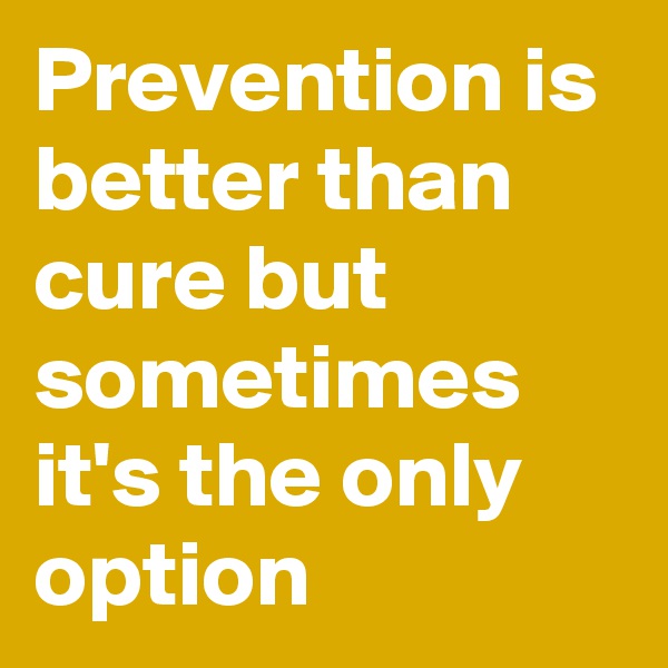Prevention is better than cure but sometimes it's the only option