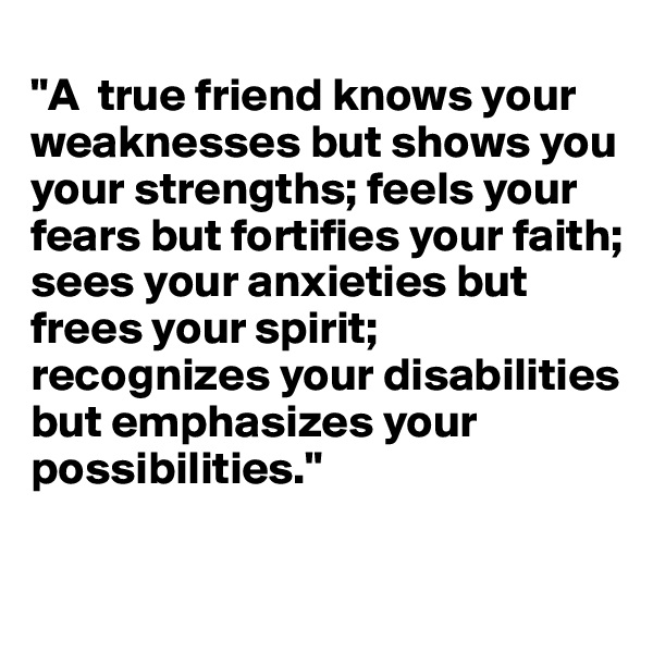 
"A  true friend knows your weaknesses but shows you your strengths; feels your fears but fortifies your faith; sees your anxieties but frees your spirit; recognizes your disabilities but emphasizes your possibilities."

