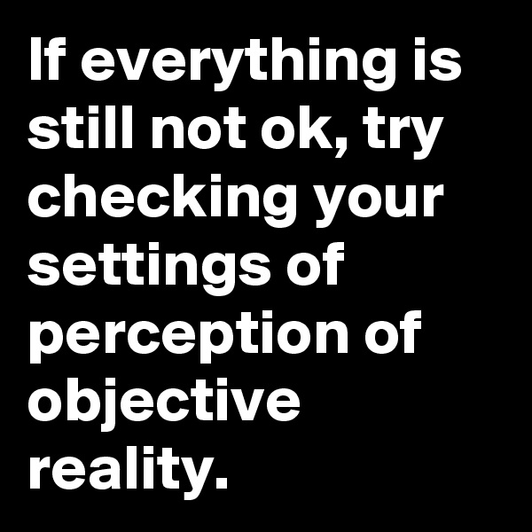 If everything is still not ok, try checking your settings of perception of objective reality.