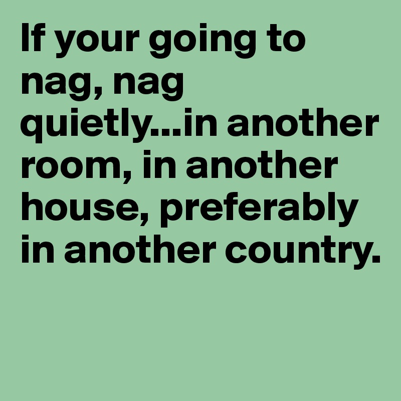 If your going to nag, nag quietly...in another room, in another house, preferably in another country.

