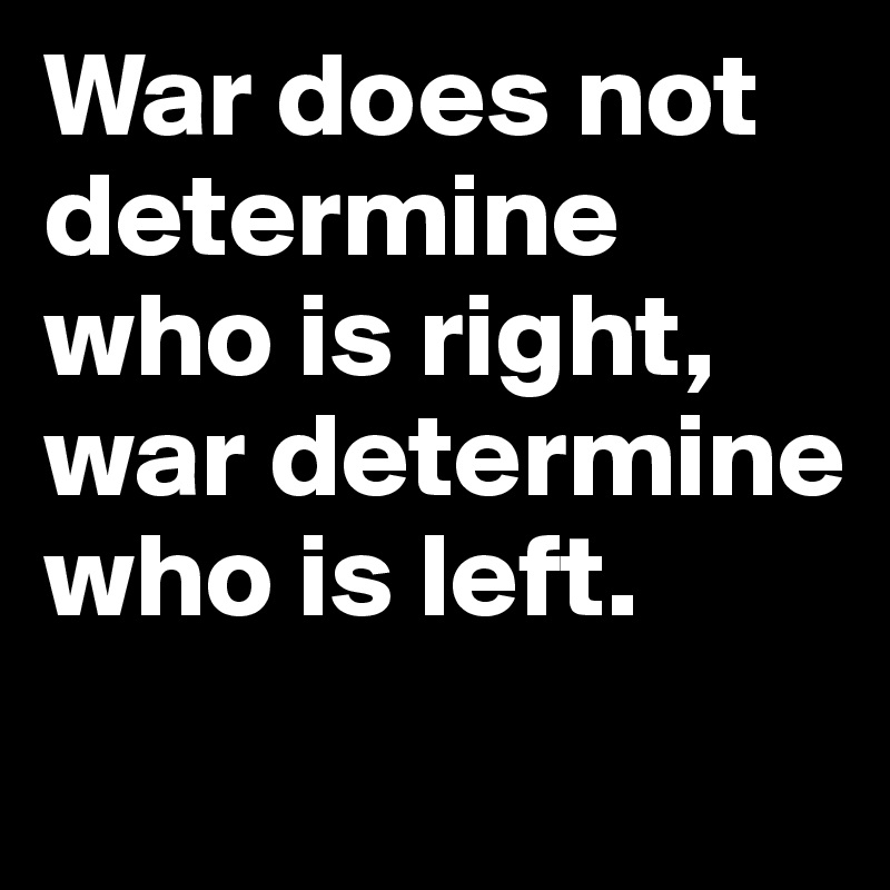 War does not determine who is right, war determine who is left.
