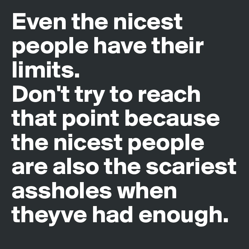 Even the nicest people have their limits. 
Don't try to reach that point because the nicest people are also the scariest assholes when theyve had enough.