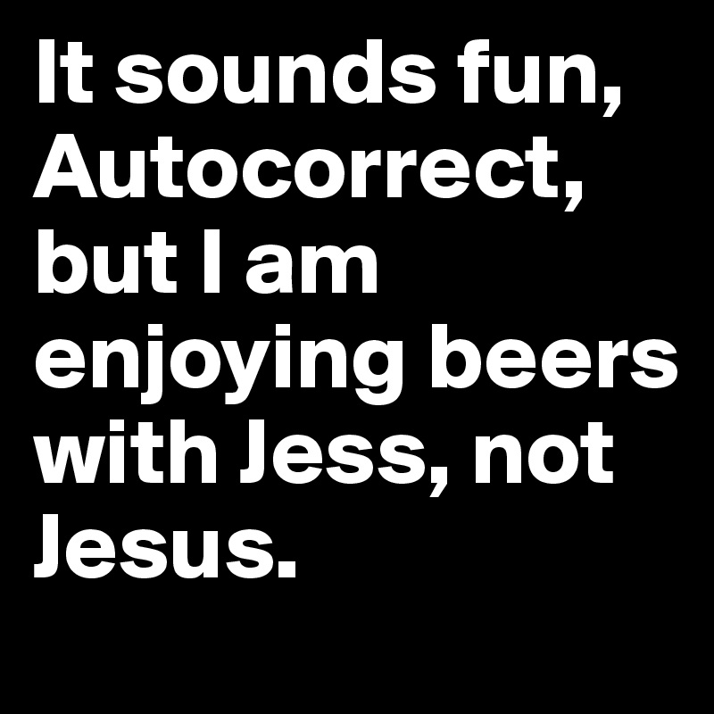 It sounds fun, Autocorrect, but I am enjoying beers with Jess, not Jesus.