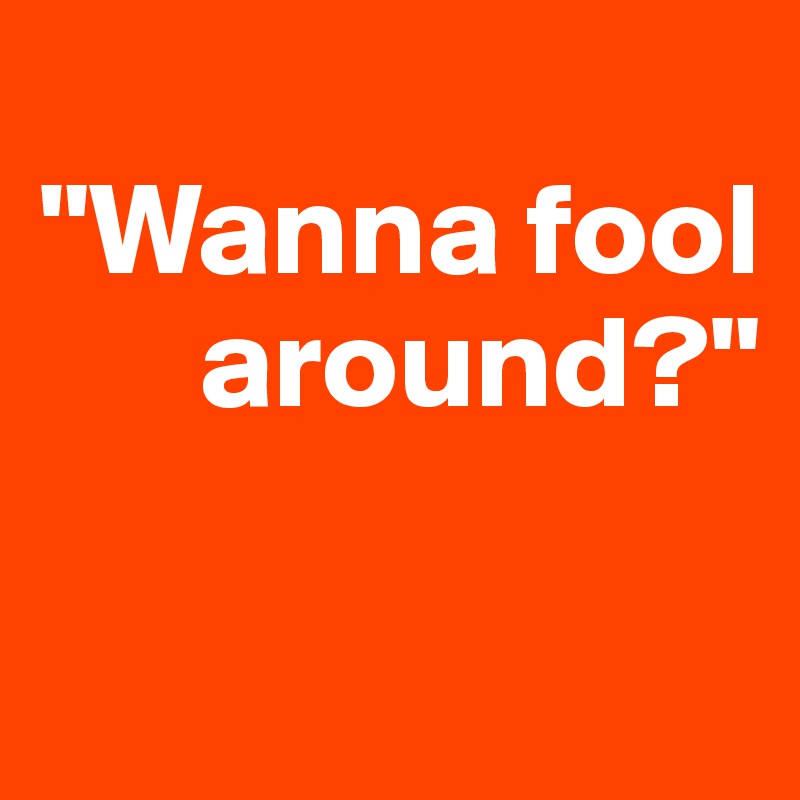 
"Wanna fool  
      around?"

